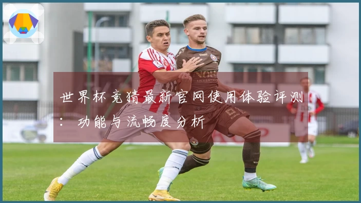 世界杯竞猜最新官网使用体验评测：功能与流畅度分析